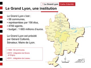 2
Carte d’identité1 Le Grand Lyon
Le Grand Lyon c’est :
• 58 communes,
• représentées par 156 élus,
• 4700 agents,
• budget : 1 665 millions d’euros.
Le Grand Lyon est présidé
par Gérard Collomb,
Sénateur, Maire de Lyon.
Le Grand Lyon, une institution
• 1969 : 55 communes.
• 2010 : intégration de Givors
et Grigny.
• 2011 : intégration de Lissieu.
 
