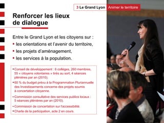 3
Entre le Grand Lyon et les citoyens sur :
• les orientations et l’avenir du territoire,
• les projets d’aménagement,
• les services à la population.
• Conseil de développement : 6 collèges, 260 membres,
55 « citoyens volontaires » tirés au sort, 4 séances
plénières par an (2010).
• 60 % du budget prévu à la Programmation Pluriannuelle
des Investissements concerne des projets soumis
à concertation citoyenne.
• Commission consultative des services publics locaux :
5 séances plénières par an (2010).
• Commission de concertation sur l'accessibilité.
• Charte de la participation, acte 2 en cours.
Animer le territoire3 Le Grand Lyon
Renforcer les lieux
de dialogue
 