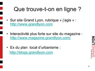 4
Que trouve-t-on en ligne ?
•  Sur site Grand Lyon, rubrique « j’agis » :
http://www.grandlyon.com
•  Interactivité plus forte sur site du magazine :
http://www.magazine.grandlyon.com/
•  Ex du plan local d’urbanisme :
http://blogs.grandlyon.com
 