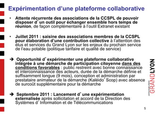 5
Expérimentation d’une plateforme collaborative
•  Attente récurrente des associations de la CCSPL de pouvoir
disposer d’un outil pour échanger ensemble hors temps de
réunion, de façon complémentaire à l’outil Extranet existant
•  Juillet 2011 : saisine des associations membres de la CCSPL
pour élaboration d’une contribution collective à l’attention des
élus et services du Grand Lyon sur les enjeux du prochain service
de l’eau potable (politique tarifaire et qualité de service)
è Opportunité d’expérimenter une plateforme collaborative
intégrée à une démarche de participation citoyenne dans des
conditions favorables : public restreint avec bonne connaissance
et interconnaissance des acteurs, durée de la démarche définie et
suffisamment longue (9 mois), conception et administration par
prestataire animateur de la démarche (Kaléido’Scop) avec absence
de surcoût supplémentaire pour la démarche
è Septembre 2011 : Lancement d’une expérimentation
externalisée après sollicitation et accord de la Direction des
Systèmes d’Information et de Télécommunications
 