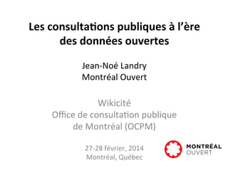 Les	
  consulta,ons	
  publiques	
  à	
  l’ère	
  	
  
des	
  données	
  ouvertes	
  	
  
	
  
Jean-­‐Noé	
  Landry	
  	
  
Montréal	
  Ouvert	
  
	
  
Wikicité	
  
Oﬃce	
  de	
  consulta:on	
  publique	
  	
  
de	
  Montréal	
  (OCPM)	
  
	
  
27-­‐28	
  février,	
  2014	
  	
  
Montréal,	
  Québec	
  
 