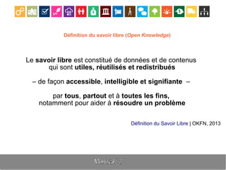 Définition du savoir libre (Open Knowledge)
Le savoir libre est constitué de données et de contenus
qui sont utiles, réutilisés et redistribués
– de façon accessible, intelligible et signifiante –
par tous, partout et à toutes les fins,
notamment pour aider à résoudre un problème
Définition du Savoir Libre | OKFN, 2013
 