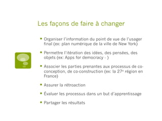 Les façons de faire à changer
§  Organiser l’information du point de vue de l’usager
final (ex: plan numérique de la ville de New York)
§  Permettre l’itération des idées, des pensées, des
objets (ex: Apps for democracy - )
§  Associer les parties prenantes aux processus de co-
conception, de co-construction (ex: la 27e région en
France)
§  Assurer la rétroaction
§  Évaluer les processus dans un but d’apprentissage
§  Partager les résultats
 