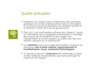 Quatre préceptes
§  Impliquer les citoyens dans l’élaboration des politiques
publiques est un bon investissement dans la conception
et la mise en œuvre de politiques de meilleure qualité et
un élément crucial de la bonne gouvernance
§  Pour qu’il y ait participation efficace des citoyens, l’accès
à l’information est un préalable fondamental, le maillage
des acteurs de la faisabilité et des usagers est
indispensable et la participation du public doit être une
relation reposant sur le partenariat.
§  Les obstacles à une plus large participation citoyenne au
processus sont d’ordre culturel, organisationnel et
constitutionnel, et pas seulement technologique
§  Il importe d’assurer l’intégration des méthodes en ligne
et des méthodes traditionnelles pour faire participer le
maximum de citoyens.
 