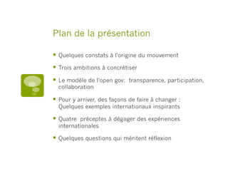 Plan de la présentation
§  Quelques constats à l'origine du mouvement
§  Trois ambitions à concrétiser
§  Le modèle de l'open gov:  transparence, participation,
collaboration
§  Pour y arriver, des façons de faire à changer :
Quelques exemples internationaux inspirants
§  Quatre  préceptes à dégager des expériences
internationales
§  Quelques questions qui méritent réflexion
 
