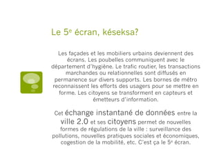 Le 5e écran, késeksa?
Les façades et les mobiliers urbains deviennent des
écrans. Les poubelles communiquent avec le
département d’hygiène. Le trafic routier, les transactions
marchandes ou relationnelles sont diffusés en
permanence sur divers supports. Les bornes de métro
reconnaissent les efforts des usagers pour se mettre en
forme. Les citoyens se transforment en capteurs et
émetteurs d’information.
Cet échange instantané de données entre la
ville 2.0 et ses citoyens permet de nouvelles
formes de régulations de la ville : surveillance des
pollutions, nouvelles pratiques sociales et économiques,
cogestion de la mobilité, etc. C’est ça le 5e écran.
 