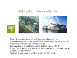 U-Songdo : l’utopie atteinte
•  Ordinateur ubiquitaire ou téléphone intelligent: la clé
•  Une ville dotée de capteurs d’informations dans les maisons, les
rues, les bâtiments, les infrastructures
•  Les espaces et les véhicules sont dotés de puces RFID
•  Toute l’information envoyée au Umedia center et contrôlée par les
citoyens via leur maire
•  Favorise le dialogue et la rétroaction en tout temps
 