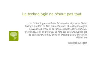 La technologie ne résout pas tout
Les technologies sont à la fois remède et poison. Selon
l’usage que l’on en fait, les techniques et les technologies
peuvent soit créer de la valeur (sociale, démocratique,
citoyenne), soit en détruire. Le rôle des acteurs publics est
de contribuer à ce qu’elles en créent plus qu’elles n’en
détruisent
Bernard Stiegler
 