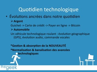 Quo6dien	
  technologique	
  
•  Évolu6ons	
  ancrées	
  dans	
  notre	
  quo6dien	
  
Ø Argent	
  
Guichet	
  -­‐>	
  Carte	
  de	
  crédit	
  -­‐>	
  Payer	
  en	
  ligne	
  -­‐>	
  Bitcoin	
  
Ø Automobile	
  
Un	
  véhicule	
  technologique	
  roulant	
  :	
  évolu6on	
  géographique	
  
(GPS),	
  évolu6on	
  audio,	
  commande	
  vocales	
  
	
  
*Ges1on	
  &	
  absorp1on	
  de	
  la	
  NOUVEAUTÉ	
  
*Normalisa1on	
  &	
  banalisa1on	
  des	
  avancées	
  
technologiques	
  
 