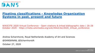 dans.knaw.nl
DANS is an institute of KNAW and NWO
Floating classifications - Knowledge Organization
Systems in past, present and future
WIKICITE 2020 Virtual Conference - Open citations & linked bibliographic data | 26-28
October 2020 - https://meta.wikimedia.org/wiki/WikiCite/2020_Virtual_conference
Andrea Scharnhorst, Royal Netherlands Academy of Art and Sciences
@DANSKNAW, @ScharnhorstA
October 27, 2020
 