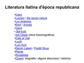 Literatura llatina d'època republicana
•Catul
•Lucreci / De rerum natura
•Livi Andronic
•Enni / Annals
•Varró
• Sal·lusti
•Juli Cèsar (obra historiogràfica)
•Cató el Vell
•Lucili
•Luci Acci
•Dècim Laberi / Publili Sirus
•Plaute
•Annalistes
•Ciceró: biografia i alguns discursos / retòrica
 