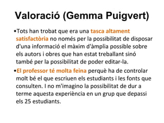 Valoració (Gemma Puigvert)
•Tots han trobat que era una tasca altament
satisfactòria no només per la possibilitat de disposar
d'una informació el màxim d'àmplia possible sobre
els autors i obres que han estat treballant sinó
també per la possibilitat de poder editar-la.
•El professor té molta feina perquè ha de controlar
molt bé el que escriuen els estudiants i les fonts que
consulten. I no m'imagino la possibilitat de dur a
terme aquesta experiència en un grup que depassi
els 25 estudiants.
 