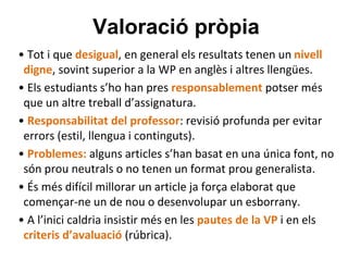 Valoració pròpia
• Tot i que desigual, en general els resultats tenen un nivell
digne, sovint superior a la WP en anglès i altres llengües.
• Els estudiants s’ho han pres responsablement potser més
que un altre treball d’assignatura.
• Responsabilitat del professor: revisió profunda per evitar
errors (estil, llengua i continguts).
• Problemes: alguns articles s’han basat en una única font, no
són prou neutrals o no tenen un format prou generalista.
• És més difícil millorar un article ja força elaborat que
començar-ne un de nou o desenvolupar un esborrany.
• A l’inici caldria insistir més en les pautes de la VP i en els
criteris d’avaluació (rúbrica).
 