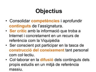 Objectius
• Consolidar competències i aprofundir
continguts de l’assignatura.
• Ser crític amb la informació que troba a
Internet i concretament en un recurs de
referència com la Viquipèdia
• Ser conscient pot participar en la tasca de
construcció del coneixement tant personal
com col·lectiu.
• Col·laborar en la difusió dels continguts dels
propis estudis en un mitjà de referència
massiu.
 