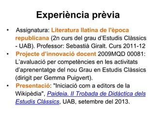 Experiència prèvia
• Assignatura: Literatura llatina de l'època
republicana (2n curs del grau d’Estudis Clàssics
- UAB). Professor: Sebastià Giralt. Curs 2011-12
• Projecte d’innovació docent 2009MQD 00081:
L’avaluació per competències en les activitats
d’aprenentatge del nou Grau en Estudis Clàssics
(dirigit per Gemma Puigvert).
• Presentació: "Iniciació com a editors de la
Wikipèdia", Paideia. II Trobada de Didàctica dels
Estudis Clàssics, UAB, setembre del 2013.
 