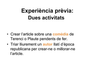 Experiència prèvia:
Dues activitats
• Crear l’article sobre una comèdia de
Terenci o Plaute pendents de fer.
• Triar lliurement un autor llatí d’època
republicana per crear-ne o millorar-ne
l’article.
 