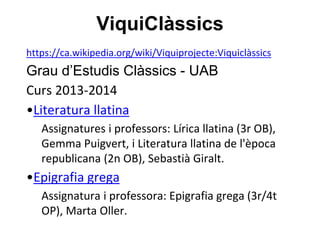 ViquiClàssics
https://ca.wikipedia.org/wiki/Viquiprojecte:Viquiclàssics
Grau d’Estudis Clàssics - UAB
Curs 2013-2014
•Literatura llatina
Assignatures i professors: Lírica llatina (3r OB),
Gemma Puigvert, i Literatura llatina de l'època
republicana (2n OB), Sebastià Giralt.
•Epigrafia grega
Assignatura i professora: Epigrafia grega (3r/4t
OP), Marta Oller.
 