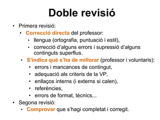 Doble revisió
• Primera revisió:
• Correcció directa del professor:
• llengua (ortografia, puntuació i estil),
• correcció d’alguns errors i supressió d’alguns
continguts superflus.
• S’indica què s’ha de millorar (professor i voluntaris):
• errors i mancances de contingut,
• adequació als criteris de la VP,
• enllaços interns (i externs si calen),
• referències,
• errors de format, tècnics...
• Segona revisió:
• Comprovar que s’hagi completat i corregit.
 