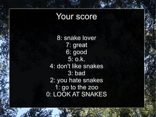 Your score 8: snake lover 7: great 6: good 5: o.k. 4: don't like snakes 3: bad 2: you hate snakes 1: go to the zoo 0: LOOK AT SNAKES 