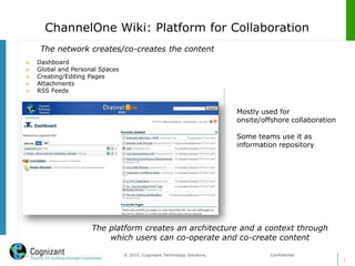 ChannelOne Wiki: Platform for Collaboration
     The network creates/co-creates the content
   Dashboard
   Global and Personal Spaces
   Creating/Editing Pages
   Attachments
   RSS Feeds


                                                                           Mostly used for
                                                                           onsite/offshore collaboration

                                                                           Some teams use it as
                                                                           information repository




                     The platform creates an architecture and a context through
                         which users can co-operate and co-create content

                                 © 2010, Cognizant Technology Solutions.            Confidential
                                                                                                           1
 