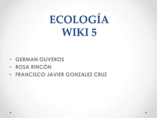 ECOLOGÍA
               WIKI 5

• GERMAN OLIVEROS
• ROSA RINCÓN
• FRANCISCO JAVIER GONZALEZ CRUZ
 