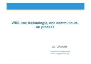 Wiki, une technologie, une communauté,
              un process




                        Xxx - Janvier 2008

                     Florence Nibart Devouard
                      fdevouard@anthere.org

                                                Florence Devouard
 