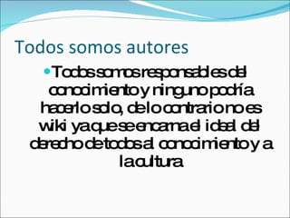Todos somos autores Todos somos responsables del conocimiento y ninguno podría hacerlo solo, de lo contrario no es wiki ya que se encarna el ideal del derecho de todos al conocimiento y a la cultura 