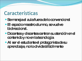Características Se maneja el aula fuera de lo convencional El espacio maestro alumno, se vuelve bidireccional. Docentes y discentes centran su atención en el contenido y no en la tecnología Al ser el estudiante el protagonista de su aprendizaje, no lo olvidará fácilmente 