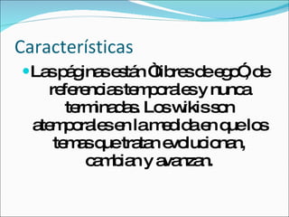 Características Las páginas están “libres de ego”, de referencias temporales y nunca terminadas. Los wikis son atemporales en la medida en que los temas que tratan evolucionan, cambian y avanzan. 