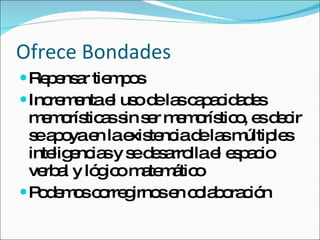 Ofrece Bondades Repensar tiempos Incrementa el uso de las capacidades memorísticas sin ser memorístico, es decir se apoya en la existencia de las múltiples inteligencias y se desarrolla el espacio verbal y lógico matemático Podemos corregirnos en colaboración 