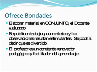 Ofrece Bondades Elaborar material en CONJUNTO,  el Docente y alumno Se publican trabajos, comentarios y las observaciones resultan estimulantes.  Se podría decir que es divertido El profesor es un constante renovador pedagógico y facilitador del aprendizaje. 