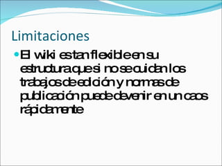 Limitaciones El wiki es tan flexible en su estructura que si no se cuidan los trabajos de edición y normas de publicación puede devenir en un caos rápidamente 