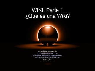 WIKI. Parte 1 ¿Que es una Wiki? Jorge González Alonso [email_address] http://www.crearvirtual.blogspot.com/ http://www.educ-virtual.com/virtual/ Octubre 2008 