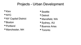 Projects - Urban Development
•Kiev
•NYC
•NY Capital District
•Boston
•Portland
•Manchester, NH
•Seattle
•Detroit
•Mansfield, WA
•Sydney, AU
•Buenos Aries
•Toronto
 