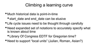 Climbing a learning curve
•Much historical data is point-in-time
•start_date and end_date can be elusive
•Life cycle issues need to be thought through carefully
•Need expanded set of notations to accurately specify what
is known about time
•Library Of Congress EDTF for Gregorian time?
•Need to support “local units” (Julian, Roman, Asian?)
 