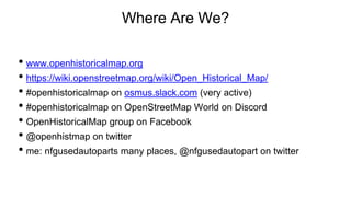 Where Are We?
• www.openhistoricalmap.org
• https://wiki.openstreetmap.org/wiki/Open_Historical_Map/
• #openhistoricalmap on osmus.slack.com (very active)
• #openhistoricalmap on OpenStreetMap World on Discord
• OpenHistoricalMap group on Facebook
• @openhistmap on twitter
• me: nfgusedautoparts many places, @nfgusedautopart on twitter
 