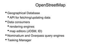 OpenStreetMap
•Geographical Database
•API for fetching/updating data
•Data consumers
•rendering engines
•map editors (JOSM, ID)
•Nominatium and Overpass query engines
•Tasking Manager
 