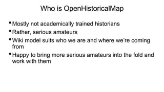 Who is OpenHistoricalMap
•Mostly not academically trained historians
•Rather, serious amateurs
•Wiki model suits who we ar...