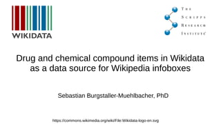 Drug and chemical compound items in Wikidata
as a data source for Wikipedia infoboxes
https://commons.wikimedia.org/wiki/File:Wikidata-logo-en.svg
Sebastian Burgstaller-Muehlbacher, PhD
User:Sebotic
Twitter: @sebotic
 