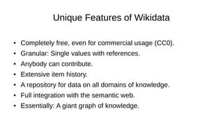 Unique Features of Wikidata
● Completely free, even for commercial usage (CC0).
● Granular: Single values with references.
● Anybody can contribute.
● Extensive item history.
● A repository for data on all domains of knowledge.
● Full integration with the semantic web.
● Essentially: A giant graph of knowledge.
 