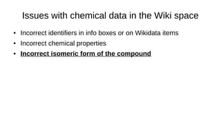 Issues with chemical data in the Wiki space
● Incorrect identifiers in info boxes or on Wikidata items
● Incorrect chemical properties
● Incorrect labels, aliases
● Incorrect isomeric forms of the compound
● Mixture of different isomeric forms
 