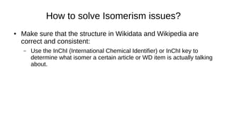 How to solve Isomerism issues?
● Make sure that the structure in Wikidata and Wikipedia are correct
and consistent:
– Use the InChI (International Chemical Identifier) or InChI key to determine
what isomer a certain article or WD item is actually talking about.
 