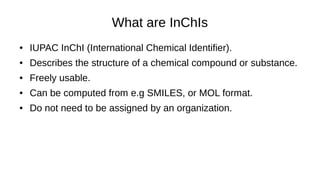 What are InChIs
● IUPAC InChI (International Chemical Identifier).
● Describes the structure of a chemical compound or substance.
● Freely usable.
● Can be computed from e.g SMILES, or MOL format.
● Do not need to be assigned by an organization.
 