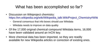 How to solve Isomerism issues?
● Make sure that the structure in Wikidata and Wikipedia are correct
and consistent:
– Use the InChI (International Chemical Identifier) or InChI key to determine
what isomer a certain article or WD item is actually talking about.
– Minimum requirement: Correct, unique InChI key on item.
– Best case: Make sure all structural identifiers are correct (isomeric
SMILES, canonical SMILES, InChI or InCh key).
– A minimum of a correct InChI key allows for the rest of the chemical
compound item to be populated by (our) bots.
 