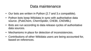 What has been accomplished so far?
● Discussion on Wikiproject chemistry:
https://en.wikipedia.org/wiki/Wikipedia_talk:WikiProject_Chemistry#Wiki
– General consensus that info boxes should use Wikidata
– Wikidata needs to improve on data quality
● Of the 17,000 original chemical compound Wikidata items, 16,000
have been validated around an InChI key.
● More chemical data has been imported, so they are readily
available for new Wikipedia articles or correction of existing ones.
 