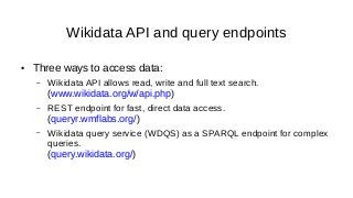 Wikidata API and query endpoints
● Three ways to access data:
– Wikidata API allows read, write and full text search.
(www.wikidata.org/w/api.php)
– REST endpoint for fast, direct data access.
(queryr.wmflabs.org/)
– Wikidata query service (WDQS) as a SPARQL endpoint for complex
queries.
(query.wikidata.org/)
 