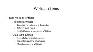 Wikidata items
● Two types of entities
– Properties (Pxxxx):
● Describe the nature of a data value
● Different data types
● 2,900 different properties in Wikidata
– Data items (Qxxxx):
● A set of claims or statements
● Consist of property value pairs
● 20 million items in Wikidata
 