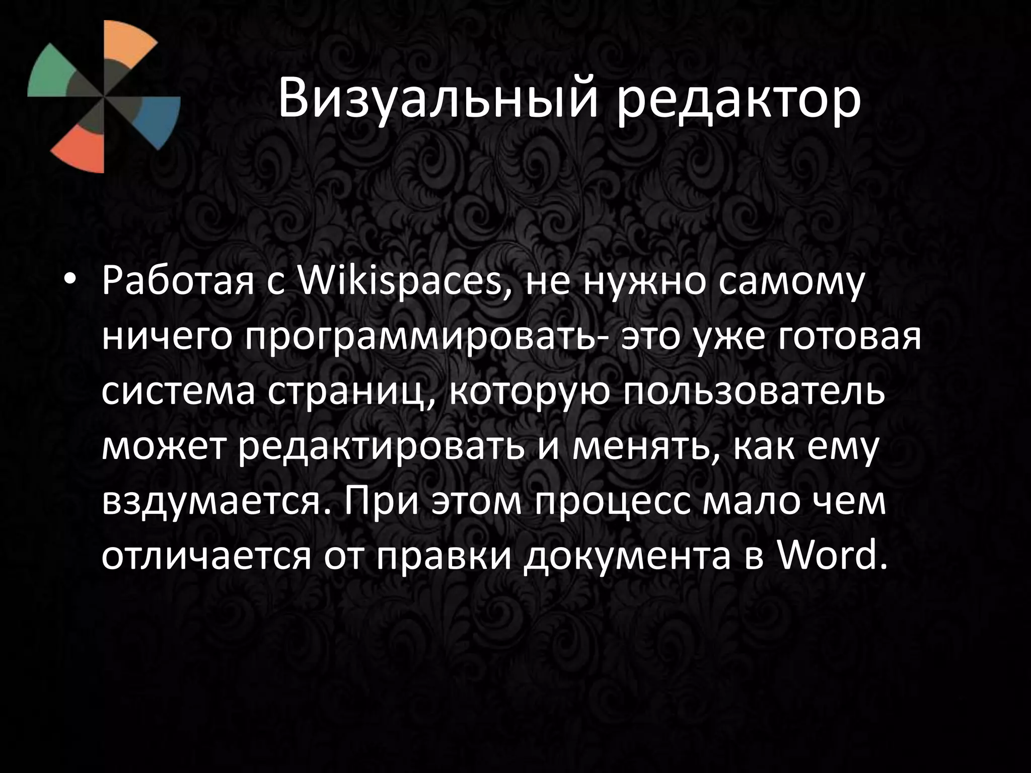 Визуальный редактор
• Работая с Wikispaces, не нужно самому
ничего программировать- это уже готовая
система страниц, которую пользователь
может редактировать и менять, как ему
вздумается. При этом процесс мало чем
отличается от правки документа в Word.

 