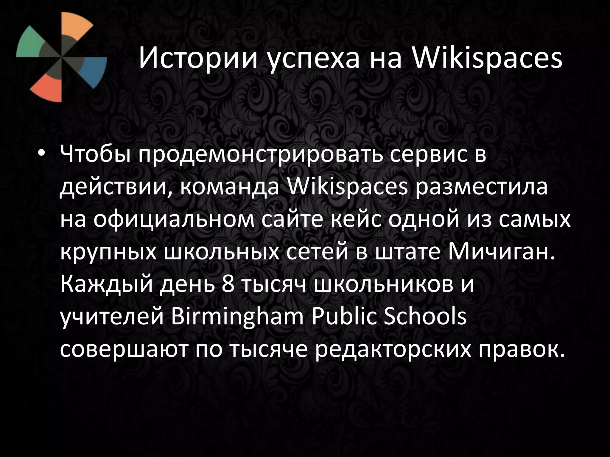 Истории успеха на Wikispaces
• Чтобы продемонстрировать сервис в
действии, команда Wikispaces разместила
на официальном сайте кейс одной из самых
крупных школьных сетей в штате Мичиган.
Каждый день 8 тысяч школьников и
учителей Birmingham Public Schools
совершают по тысяче редакторских правок.

 