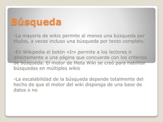 Búsqueda
-La mayoría de wikis permite al menos una búsqueda por
títulos, a veces incluso una búsqueda por texto completo.
-En Wikipedia el botón «Ir» permite a los lectores ir
directamente a una página que concuerde con los criterios
de búsqueda. El motor de Meta Wiki se creó para habilitar
búsquedas en múltiples wikis
-La escalabilidad de la búsqueda depende totalmente del
hecho de que el motor del wiki disponga de una base de
datos o no

 